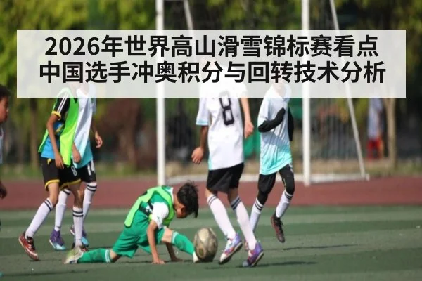 2026年世界高山滑雪锦标赛看点 中国选手冲奥积分与回转技术分析